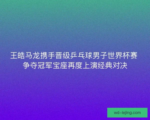 王皓马龙携手晋级乒乓球男子世界杯赛 争夺冠军宝座再度上演经典对决 王皓马龙携手晋级乒乓球男子世界杯赛 争夺冠军宝座再度上演经典对决