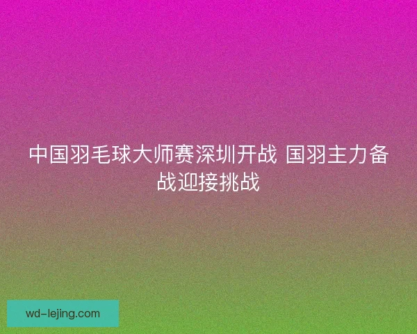 中国羽毛球大师赛深圳开战 国羽主力备战迎接挑战 中国羽毛球大师赛深圳开战 国羽主力备战迎接挑战
