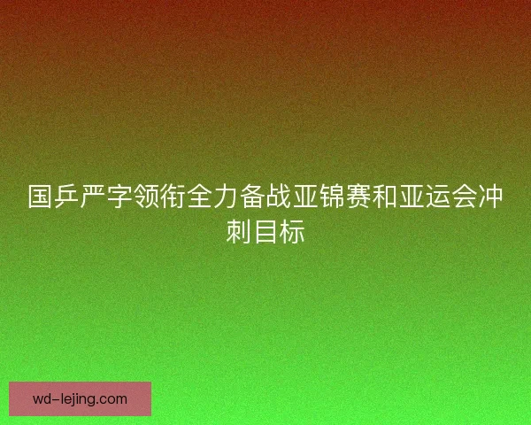 国乒严字领衔全力备战亚锦赛和亚运会冲刺目标 国乒严字领衔全力备战亚锦赛和亚运会冲刺目标