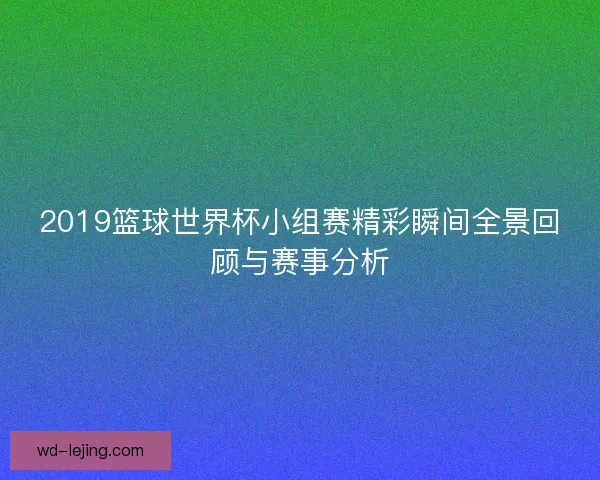 2019篮球世界杯小组赛精彩瞬间全景回顾与赛事分析 2019篮球世界杯小组赛精彩瞬间全景回顾与赛事分析