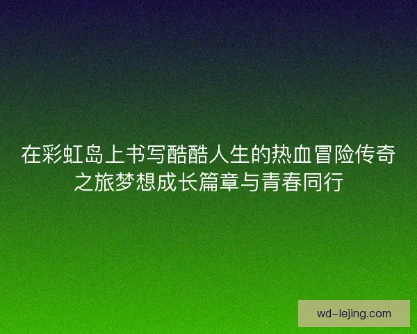 在彩虹岛上书写酷酷人生的热血冒险传奇之旅梦想成长篇章与青春同行 在彩虹岛上书写酷酷人生的热血冒险传奇之旅梦想成长篇章与青春同行