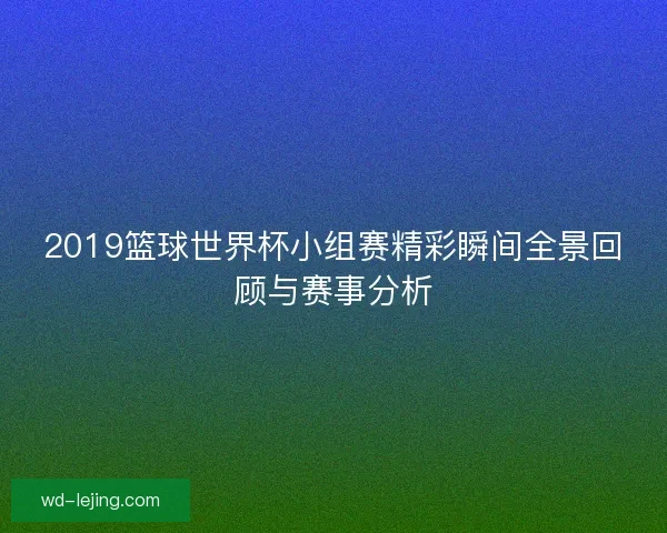 2019篮球世界杯小组赛精彩瞬间全景回顾与赛事分析 2019篮球世界杯小组赛精彩瞬间全景回顾与赛事分析