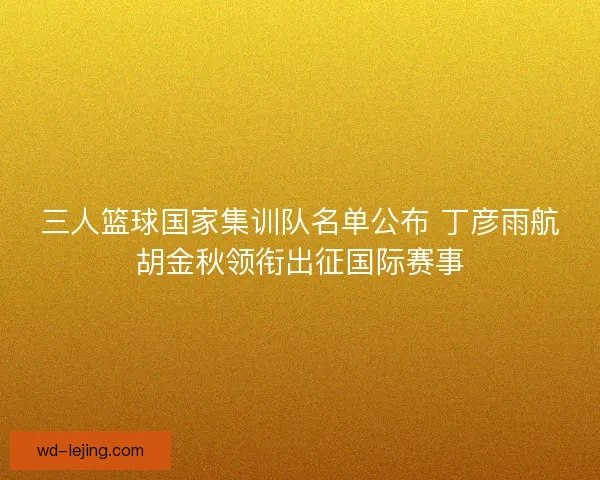 三人篮球国家集训队名单公布 丁彦雨航胡金秋领衔出征国际赛事