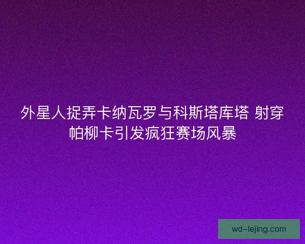 外星人捉弄卡纳瓦罗与科斯塔库塔 射穿帕柳卡引发疯狂赛场风暴 外星人捉弄卡纳瓦罗与科斯塔库塔 射穿帕柳卡引发疯狂赛场风暴
