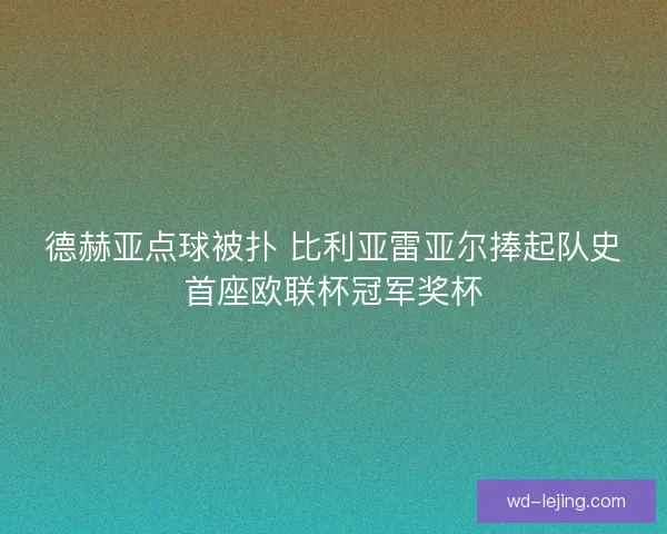 德赫亚点球被扑 比利亚雷亚尔捧起队史首座欧联杯冠军奖杯 德赫亚点球被扑 比利亚雷亚尔捧起队史首座欧联杯冠军奖杯