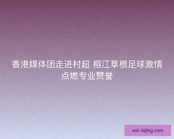 香港媒体团走进村超 榕江草根足球激情点燃专业赞誉 香港媒体团走进村超 榕江草根足球激情点燃专业赞誉