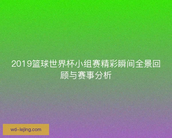 2019篮球世界杯小组赛精彩瞬间全景回顾与赛事分析