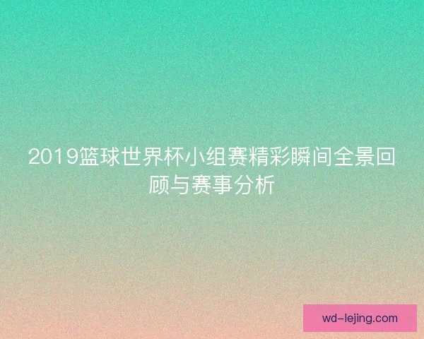 2019篮球世界杯小组赛精彩瞬间全景回顾与赛事分析 2019篮球世界杯小组赛精彩瞬间全景回顾与赛事分析
