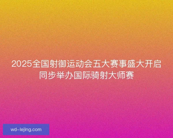2025全国射御运动会五大赛事盛大开启同步举办国际骑射大师赛