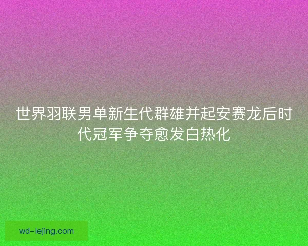 世界羽联男单新生代群雄并起安赛龙后时代冠军争夺愈发白热化