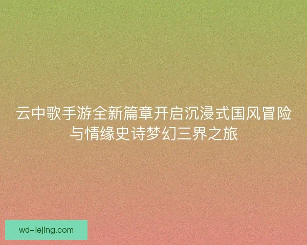 云中歌手游全新篇章开启沉浸式国风冒险与情缘史诗梦幻三界之旅