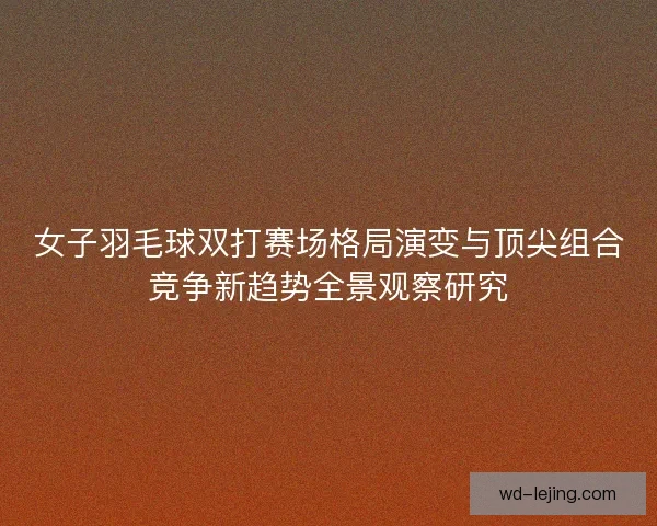 女子羽毛球双打赛场格局演变与顶尖组合竞争新趋势全景观察研究