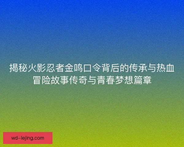 揭秘火影忍者金鸣口令背后的传承与热血冒险故事传奇与青春梦想篇章